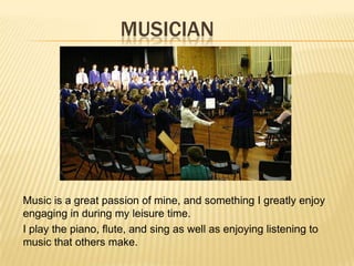 MUSICIAN
Music is a great passion of mine, and something I greatly enjoy
engaging in during my leisure time.
I play the piano, flute, and sing as well as enjoying listening to
music that others make.
 