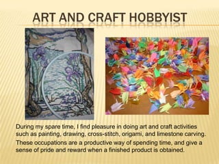 ART AND CRAFT HOBBYIST
During my spare time, I find pleasure in doing art and craft activities
such as painting, drawing, cross-stitch, origami, and limestone carving.
These occupations are a productive way of spending time, and give a
sense of pride and reward when a finished product is obtained.
 