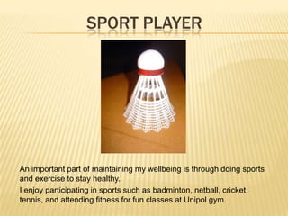 SPORT PLAYER
An important part of maintaining my wellbeing is through doing sports
and exercise to stay healthy.
I enjoy participating in sports such as badminton, netball, cricket,
tennis, and attending fitness for fun classes at Unipol gym.
 