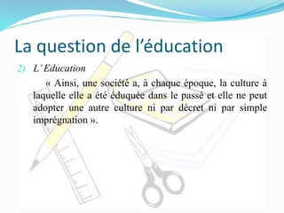 La question de l’éducation
2) L’Education
« Ainsi, une société a, à chaque époque, la culture à
laquelle elle a été éduquée dans le passé et elle ne peut
adopter une autre culture ni par décret ni par simple
imprégnation ».
 
