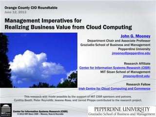 Center for Information Systems Research (CISR)Center for Information Systems Research (CISR)
© 2013 MIT Sloan CISR – Mooney, Ross & Reynolds
John G. Mooney
Department Chair and Associate Professor
Graziadio School of Business and Management
Pepperdine University
jmooney@pepperdine.edu
Research Affiliate
Center for Information Systems Research (CISR)
MIT Sloan School of Management
jmooney@mit.edu;
Research Fellow
Irish Centre for Cloud Computing and Commerce
Management Imperatives for
Realizing Business Value from Cloud Computing
This research was made possible by the support of MIT CISR sponsors and patrons.
Cynthia Beath, Peter Reynolds, Jeanne Ross, and Jarrod Phipps contributed to the research project.
June 12, 2013
Orange County CIO Roundtable
 