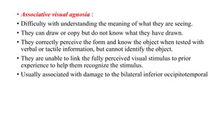 • Associative visual agnosia :
• Difficulty with understanding the meaning of what they are seeing.
• They can draw or copy but do not know what they have drawn.
• They correctly perceive the form and know the object when tested with
verbal or tactile information, but cannot identify the object.
• They are unable to link the fully perceived visual stimulus to prior
experience to help them recognize the stimulus.
• Usually associated with damage to the bilateral inferior occipitotemporal
 