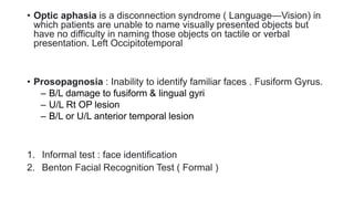• Optic aphasia is a disconnection syndrome ( Language—Vision) in
which patients are unable to name visually presented objects but
have no difficulty in naming those objects on tactile or verbal
presentation. Left Occipitotemporal
• Prosopagnosia : Inability to identify familiar faces . Fusiform Gyrus.
– B/L damage to fusiform & lingual gyri
– U/L Rt OP lesion
– B/L or U/L anterior temporal lesion
1. Informal test : face identification
2. Benton Facial Recognition Test ( Formal )
 