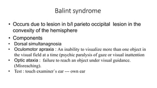 Balint syndrome
• Occurs due to lesion in b/l parieto occipital lesion in the
convexity of the hemisphere
• Components
• Dorsal simultanagnosia
• Oculomotor apraxia : An inability to visualize more than one object in
the visual field at a time (psychic paralysis of gaze or visual inattention
• Optic ataxia : failure to reach an object under visual guidance.
(Misreaching).
• Test : touch examiner`s ear --- own ear
 