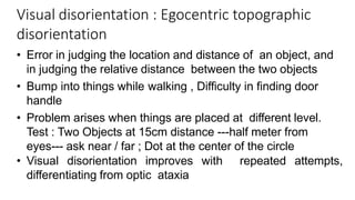 Visual disorientation : Egocentric topographic
disorientation
• Error in judging the location and distance of an object, and
in judging the relative distance between the two objects
• Bump into things while walking , Difficulty in finding door
handle
• Problem arises when things are placed at different level.
Test : Two Objects at 15cm distance ---half meter from
eyes--- ask near / far ; Dot at the center of the circle
• Visual disorientation improves with repeated attempts,
differentiating from optic ataxia
 