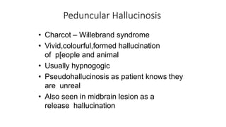 Peduncular Hallucinosis
• Charcot – Willebrand syndrome
• Vivid,colourful,formed hallucination
of p[eople and animal
• Usually hypnogogic
• Pseudohallucinosis as patient knows they
are unreal
• Also seen in midbrain lesion as a
release hallucination
 