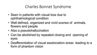 Charles Bonnet Syndrome
• Seen in patients with visual loss due to
ophthalmological condition
• Well defined, organized and vivid scenes of animals,
flowers and people
• Also a pseudohallucination
• Can be abolished by repeated closing and opening of
eyes
• Deafferentiation of visual assdociation areas leading to a
form of phantom vision
 