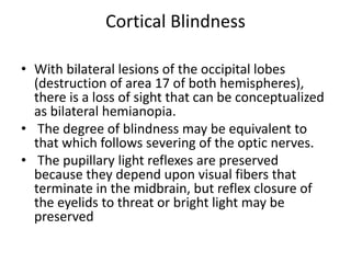 Cortical Blindness
• With bilateral lesions of the occipital lobes
(destruction of area 17 of both hemispheres),
there is a loss of sight that can be conceptualized
as bilateral hemianopia.
• The degree of blindness may be equivalent to
that which follows severing of the optic nerves.
• The pupillary light reflexes are preserved
because they depend upon visual fibers that
terminate in the midbrain, but reflex closure of
the eyelids to threat or bright light may be
preserved
 