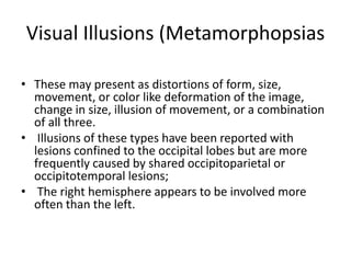 Visual Illusions (Metamorphopsias
• These may present as distortions of form, size,
movement, or color like deformation of the image,
change in size, illusion of movement, or a combination
of all three.
• Illusions of these types have been reported with
lesions confined to the occipital lobes but are more
frequently caused by shared occipitoparietal or
occipitotemporal lesions;
• The right hemisphere appears to be involved more
often than the left.
 