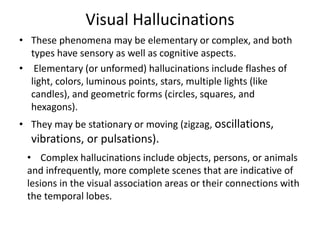 Visual Hallucinations
• These phenomena may be elementary or complex, and both
types have sensory as well as cognitive aspects.
• Elementary (or unformed) hallucinations include flashes of
light, colors, luminous points, stars, multiple lights (like
candles), and geometric forms (circles, squares, and
hexagons).
• They may be stationary or moving (zigzag, oscillations,
vibrations, or pulsations).
• Complex hallucinations include objects, persons, or animals
and infrequently, more complete scenes that are indicative of
lesions in the visual association areas or their connections with
the temporal lobes.
 