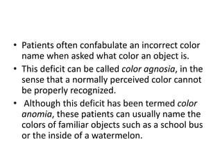 • Patients often confabulate an incorrect color
name when asked what color an object is.
• This deficit can be called color agnosia, in the
sense that a normally perceived color cannot
be properly recognized.
• Although this deficit has been termed color
anomia, these patients can usually name the
colors of familiar objects such as a school bus
or the inside of a watermelon.
 