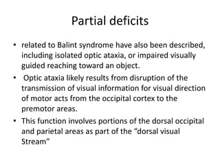 Partial deficits
• related to Balint syndrome have also been described,
including isolated optic ataxia, or impaired visually
guided reaching toward an object.
• Optic ataxia likely results from disruption of the
transmission of visual information for visual direction
of motor acts from the occipital cortex to the
premotor areas.
• This function involves portions of the dorsal occipital
and parietal areas as part of the “dorsal visual
Stream”
 