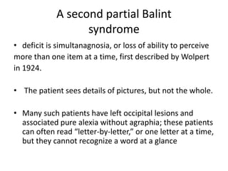 A second partial Balint
syndrome
• deficit is simultanagnosia, or loss of ability to perceive
more than one item at a time, first described by Wolpert
in 1924.
• The patient sees details of pictures, but not the whole.
• Many such patients have left occipital lesions and
associated pure alexia without agraphia; these patients
can often read “letter-by-letter,” or one letter at a time,
but they cannot recognize a word at a glance
 