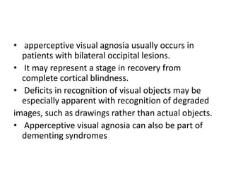 • apperceptive visual agnosia usually occurs in
patients with bilateral occipital lesions.
• It may represent a stage in recovery from
complete cortical blindness.
• Deficits in recognition of visual objects may be
especially apparent with recognition of degraded
images, such as drawings rather than actual objects.
• Apperceptive visual agnosia can also be part of
dementing syndromes
 