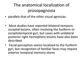 The anatomical localization of
prosopagnosia
• parallels that of the other visual agnosias.
• Most studies have reported bilateral temporo-
occipital lesions, often involving the fusiform or
occipitotemporal gyri, but cases with unilateral
posterior right hemisphere lesions have also been
described.
• Facial perception seems localized to the fusiform
gyri, but recognition of familiar faces may require
anterior temporal memory stores
 