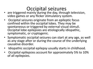 Occipital seizures
• are triggered mainly during the day, through television,
video games or any flicker stimulatory system.
• Occipital seizures originate from an epileptic focus
confined within the occipital lobes. They may be
spontaneous or triggered by external visual stimuli.
Occipital lobe epilepsies are etiologically idiopathic,
symptomatic, or cryptogenic.
• Symptomatic occipital seizures can start at any age, as well
as any stage after or during the course of the underlying
causative disorder.
• Idiopathic occipital epilepsy usually starts in childhood.
• Occipital epilepsies account for approximately 5% to 10%
of all epilepsies.
 