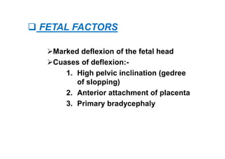  FETAL FACTORS
Marked deflexion of the fetal head
Cuases of deflexion:-
1. High pelvic inclination (gedree
of slopping)
2. Anterior attachment of placenta
3. Primary bradycephaly
 