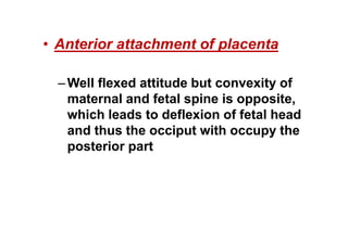 • Anterior attachment of placenta
–Well flexed attitude but convexity of
maternal and fetal spine is opposite,
which leads to deflexion of fetal head
and thus the occiput with occupy the
posterior part
 