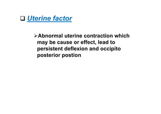  Uterine factor
Abnormal uterine contraction which
may be cause or effect, lead to
persistent deflexion and occipito
posterior postion
 