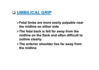  UMBILICAL GRIP
Fetal limbs are more easily palpable near
the midline on either side
The fetal back is felt far away from the
midline on the flank and often difficult to
outline clearly.
The anterior shoulder lies far away from
the midline
 