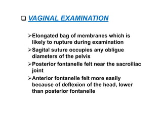  VAGINAL EXAMINATION
Elongated bag of membranes which is
likely to rupture during examination
Sagital suture occupies any obligue
diameters of the pelvis
Posterior fontanelle felt near the sacroiliac
joint
Anterior fontanelle felt more easily
because of deflexion of the head, lower
than posterior fontanelle
 
