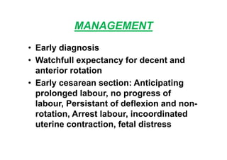 MANAGEMENT
• Early diagnosis
• Watchfull expectancy for decent and
anterior rotation
• Early cesarean section: Anticipating
prolonged labour, no progress of
labour, Persistant of deflexion and non-
rotation, Arrest labour, incoordinated
uterine contraction, fetal distress
 