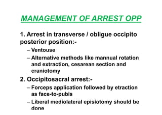 MANAGEMENT OF ARREST OPP
1. Arrest in transverse / obligue occipito
posterior position:-
– Ventouse
– Alternative methods like mannual rotation
and extraction, cesarean section and
craniotomy
2. Occipitosacral arrest:-
– Forceps application followed by etraction
as face-to-pubis
– Liberal mediolateral episiotomy should be
done
 