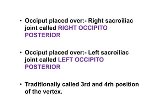 • Occiput placed over:- Right sacroiliac
joint called RIGHT OCCIPITO
POSTERIOR
• Occiput placed over:- Left sacroiliac
joint called LEFT OCCIPITO
POSTERIOR
• Traditionally called 3rd and 4rh position
of the vertex.
 