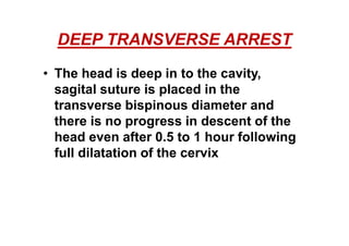 DEEP TRANSVERSE ARREST
• The head is deep in to the cavity,
sagital suture is placed in the
transverse bispinous diameter and
there is no progress in descent of the
head even after 0.5 to 1 hour following
full dilatation of the cervix
 