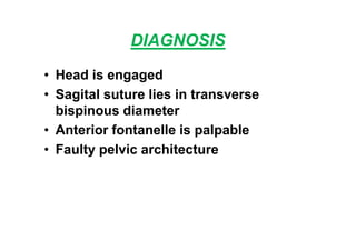 DIAGNOSIS
• Head is engaged
• Sagital suture lies in transverse
bispinous diameter
• Anterior fontanelle is palpable
• Faulty pelvic architecture
 