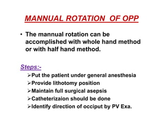 MANNUAL ROTATION OF OPP
• The mannual rotation can be
accomplished with whole hand method
or with half hand method.
Steps:-
Put the patient under general anesthesia
Provide lithotomy position
Maintain full surgical asepsis
Catheterizaion should be done
Identify direction of occiput by PV Exa.
 