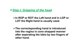 Step I: Gripping of the head
In ROP or ROT the Left hand and in LOP or
LOT the Right hand is usually used.
The correctsponding hand is introduced
into the vagina in cone shapped manner
after seperating the labia by two fingers of
other hand.
 