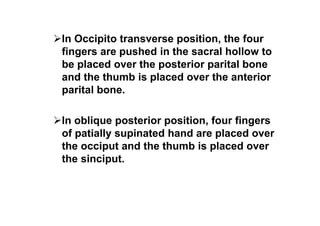 In Occipito transverse position, the four
fingers are pushed in the sacral hollow to
be placed over the posterior parital bone
and the thumb is placed over the anterior
parital bone.
In oblique posterior position, four fingers
of patially supinated hand are placed over
the occiput and the thumb is placed over
the sinciput.
 