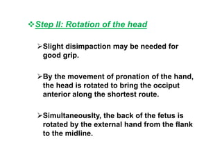 Step II: Rotation of the head
Slight disimpaction may be needed for
good grip.
By the movement of pronation of the hand,
the head is rotated to bring the occiput
anterior along the shortest route.
Simultaneouslty, the back of the fetus is
rotated by the external hand from the flank
to the midline.
 