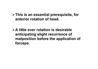 This is an essential prerequisite, for
anterior rotation of head.
A little over rotation is desirable
anticipating slight recurrence of
malposition before the application of
forceps.
 
