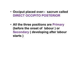 • Occiput placed over:- sacrum called
DIRECT OCCIPITO POSTERIOR
• All the three positions are Primary
(before the onset of labour ) or
Secondary ( developing after labour
starts )
 