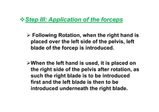 Step III: Application of the forceps
 Following Rotation, when the right hand is
placed over the left side of the pelvis, left
blade of the forcep is introduced.
When the left hand is used, it is placed on
the right side of the pelvis after rotation, as
such the right blade is to be introduced
first and the left blade is then to be
introduced underneath the right blade.
 
