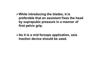 While introducing the blades, it is
preferable that an assistant fixes the head
by suprapubic pressure in a manner of
first pelvic grip.
As it is a mid forceps application, axis
traction device should be used.
 