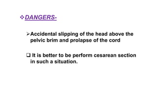DANGERS-
Accidental slipping of the head above the
pelvic brim and prolapse of the cord
 It is better to be perform cesarean section
in such a situation.
 