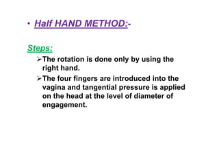 • Half HAND METHOD:-
Steps:
The rotation is done only by using the
right hand.
The four fingers are introduced into the
vagina and tangential pressure is applied
on the head at the level of diameter of
engagement.
 