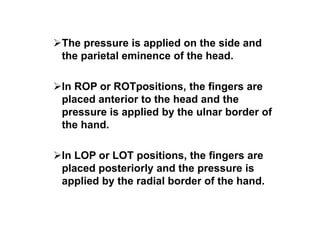 The pressure is applied on the side and
the parietal eminence of the head.
In ROP or ROTpositions, the fingers are
placed anterior to the head and the
pressure is applied by the ulnar border of
the hand.
In LOP or LOT positions, the fingers are
placed posteriorly and the pressure is
applied by the radial border of the hand.
 
