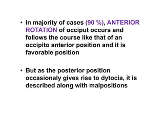 • In majority of cases (90 %), ANTERIOR
ROTATION of occiput occurs and
follows the course like that of an
occipito anterior position and it is
favorable position
• But as the posterior position
occasionaly gives rise to dytocia, it is
described along with malpositions
 