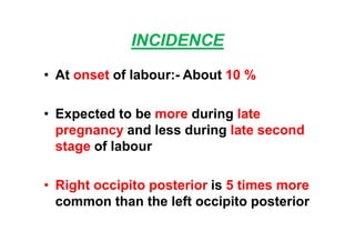 INCIDENCE
• At onset of labour:- About 10 %
• Expected to be more during late
pregnancy and less during late second
stage of labour
• Right occipito posterior is 5 times more
common than the left occipito posterior
 