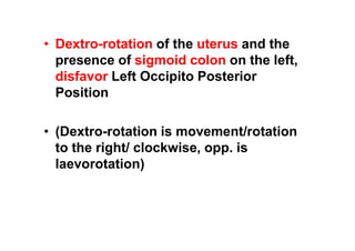 • Dextro-rotation of the uterus and the
presence of sigmoid colon on the left,
disfavor Left Occipito Posterior
Position
• (Dextro-rotation is movement/rotation
to the right/ clockwise, opp. is
laevorotation)
 
