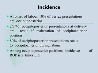 Incidence
 At onset of labour 10% of vertex presentations
are occipitoposterior
 2/3rd of occipitoposterior presentations at delivery
are result if malrotation of occipitoanterior
position
 80% of occipitoposterior presentations rotate
to occipitoanterior during labour
 Among occipitoposterior positions incidence of
ROP is 5 times LOP
 