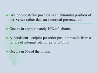  Occipito-posterior position is an abnormal position of
the vertex rather than an abnormal presentation.
 Occurs in approximately 10% of labours.
 A persistent occipito-posterior position results from a
failure of internal rotation prior to birth.
 Occurs in 5% of the births.
 