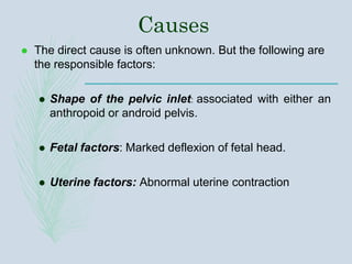 Causes
 The direct cause is often unknown. But the following are
the responsible factors:
 Shape of the pelvic inlet: associated with either an
anthropoid or android pelvis.
 Fetal factors: Marked deflexion of fetal head.
 Uterine factors: Abnormal uterine contraction
 