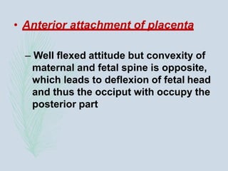 • Anterior attachment of placenta
– Well flexed attitude but convexity of
maternal and fetal spine is opposite,
which leads to deflexion of fetal head
and thus the occiput with occupy the
posterior part
 