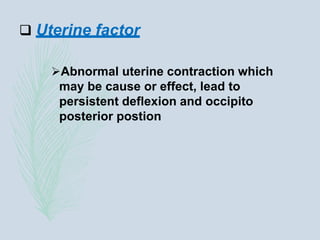 Uterine factor
Abnormal uterine contraction which
may be cause or effect, lead to
persistent deflexion and occipito
posterior postion
 