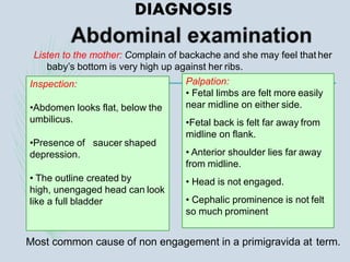 Listen to the mother: Complain of backache and she may feel that her
baby’s bottom is very high up against her ribs.
Palpation:
• Fetal limbs are felt more easily
near midline on either side.
•Fetal back is felt far away from
midline on flank.
• Anterior shoulder lies far away
from midline.
• Head is not engaged.
• Cephalic prominence is not felt
so much prominent
Inspection:
•Abdomen looks flat, below the
umbilicus.
•Presence of saucer shaped
depression.
• The outline created by
high, unengaged head can look
like a full bladder
Most common cause of non engagement in a primigravida at term.
DIAGNOSIS
 